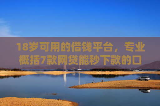 18岁可用的借钱平台，专业概括7款网贷能秒下款的口子