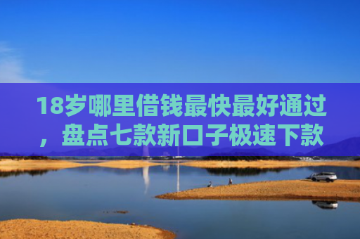 18岁哪里借钱最快最好通过，盘点七款新口子极速下款的网贷