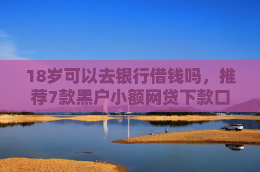 18岁可以去银行借钱吗，推荐7款黑户小额网贷下款口子