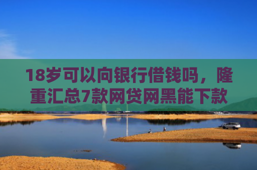 18岁可以向银行借钱吗，隆重汇总7款网贷网黑能下款的口子