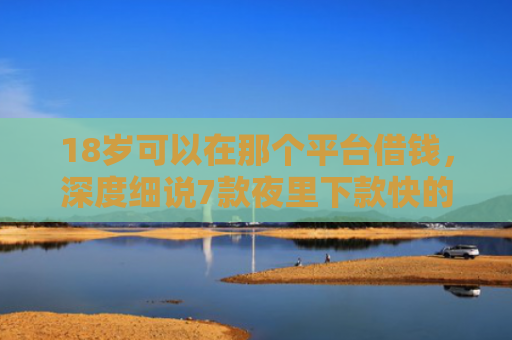 18岁可以在那个平台借钱，深度细说7款夜里下款快的网贷口子