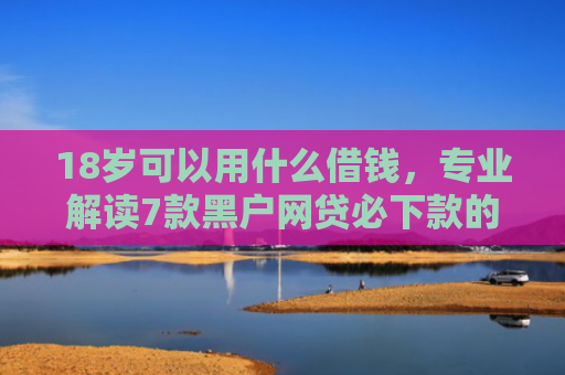 18岁可以用什么借钱，专业解读7款黑户网贷必下款的口子