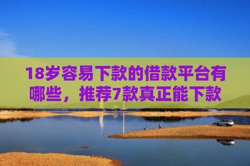 18岁容易下款的借款平台有哪些，推荐7款真正能下款的网贷口子