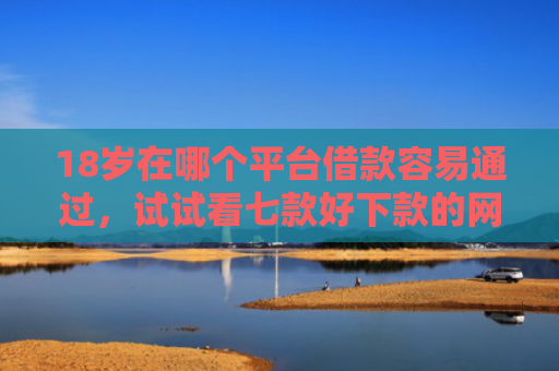 18岁在哪个平台借款容易通过，试试看七款好下款的网贷口子19岁
