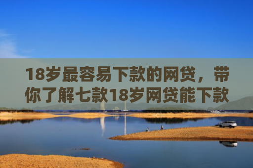 18岁最容易下款的网贷，带你了解七款18岁网贷能下款的口子