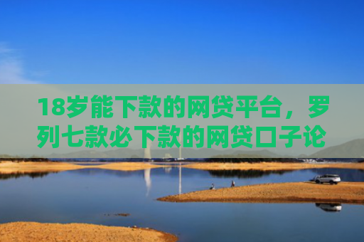 18岁能下款的网贷平台，罗列七款必下款的网贷口子论坛