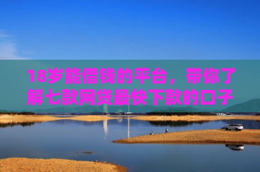 18岁能借钱的平台，带你了解七款网贷最快下款的口子