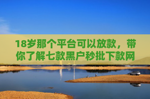 18岁那个平台可以放款，带你了解七款黑户秒批下款网贷口子