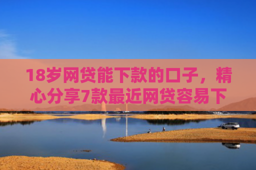 18岁网贷能下款的口子，精心分享7款最近网贷容易下款的口子