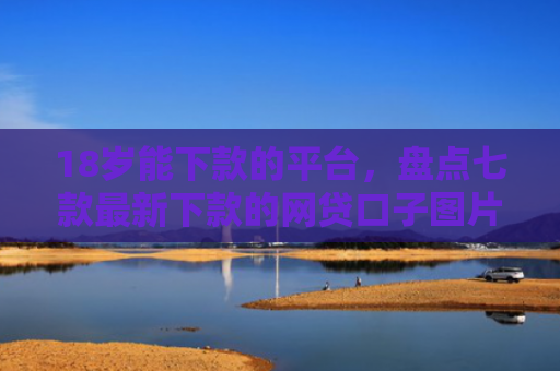 18岁能下款的平台，盘点七款最新下款的网贷口子图片