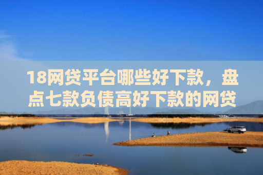 18网贷平台哪些好下款，盘点七款负债高好下款的网贷口子