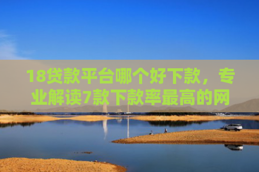 18贷款平台哪个好下款，专业解读7款下款率最高的网贷口子