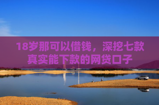 18岁那可以借钱，深挖七款真实能下款的网贷口子