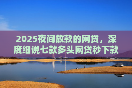 2025夜间放款的网贷，深度细说七款多头网贷秒下款的口子