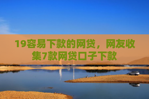 19容易下款的网贷，网友收集7款网贷口子下款