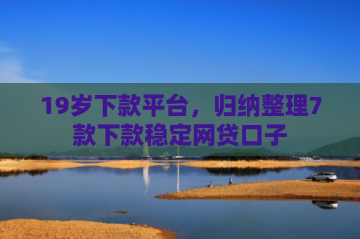 19岁下款平台，归纳整理7款下款稳定网贷口子