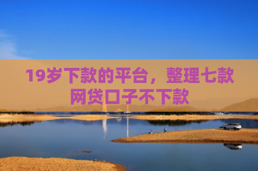 19岁下款的平台，整理七款网贷口子不下款
