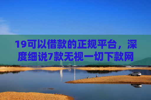 19可以借款的正规平台，深度细说7款无视一切下款网贷的口子