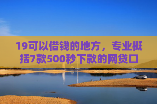 19可以借钱的地方，专业概括7款500秒下款的网贷口子