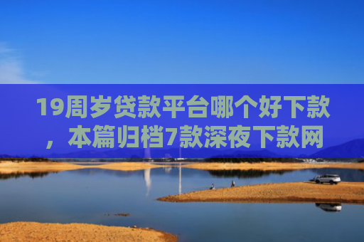 19周岁贷款平台哪个好下款，本篇归档7款深夜下款网贷口子
