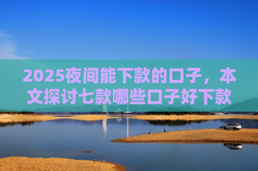 2025夜间能下款的口子，本文探讨七款哪些口子好下款的网贷
