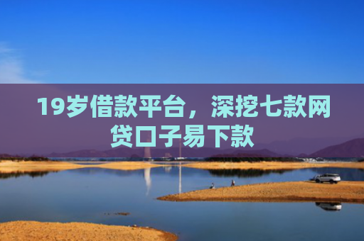19岁借款平台，深挖七款网贷口子易下款