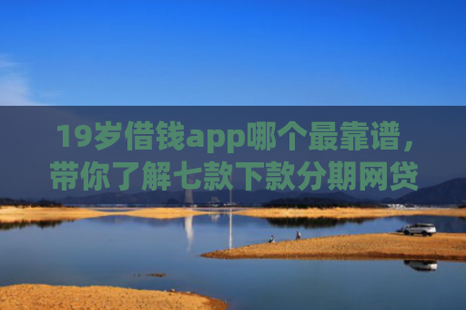 19岁借钱app哪个最靠谱，带你了解七款下款分期网贷口子