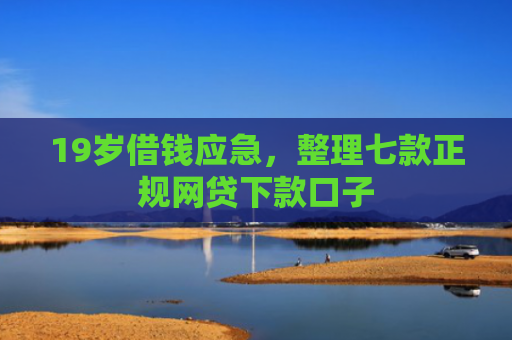19岁借钱应急，整理七款正规网贷下款口子