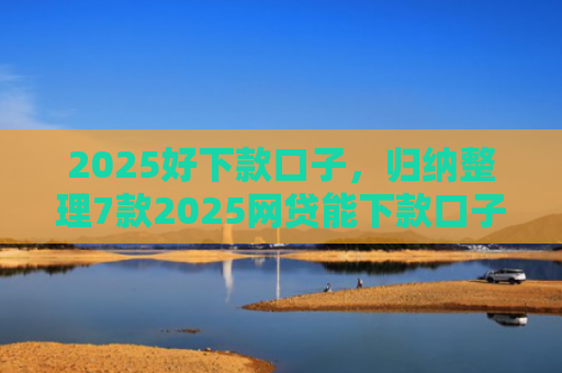2025好下款口子，归纳整理7款2025网贷能下款口子