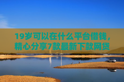 19岁可以在什么平台借钱，精心分享7款最新下款网贷口子