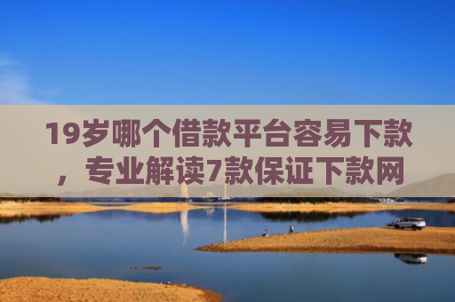 19岁哪个借款平台容易下款，专业解读7款保证下款网贷口子