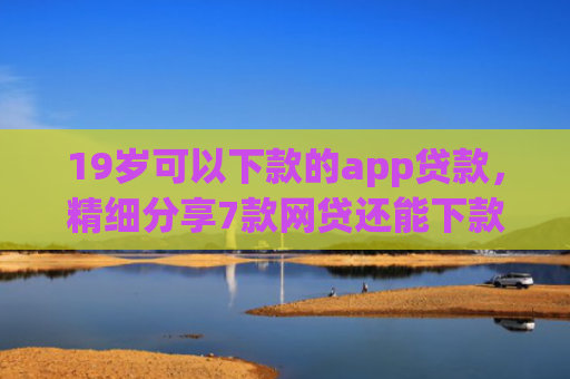 19岁可以下款的app贷款，精细分享7款网贷还能下款口子