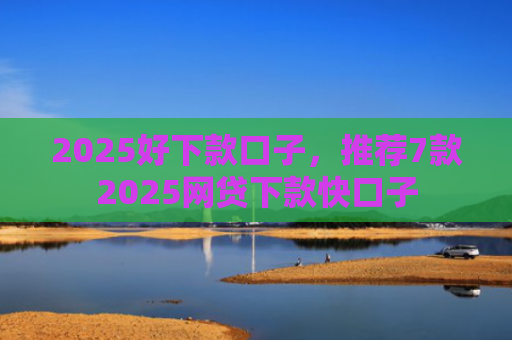 2025好下款口子，推荐7款2025网贷下款快口子
