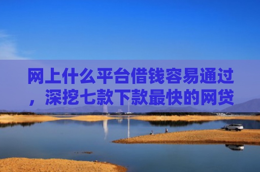 网上什么平台借钱容易通过，深挖七款下款最快的网贷口子