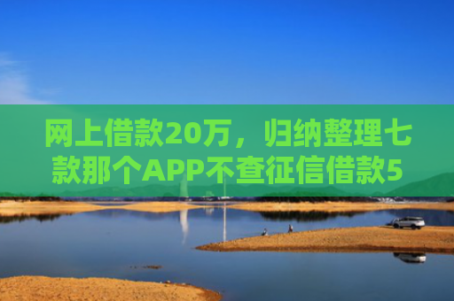 网上借款20万，归纳整理七款那个APP不查征信借款5W能下款的