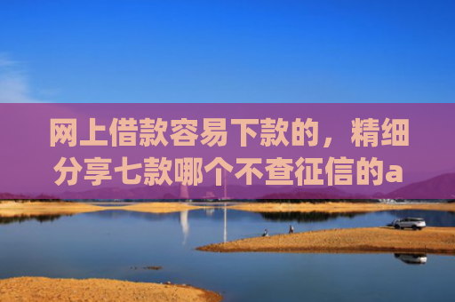 网上借款容易下款的，精细分享七款哪个不查征信的app可以下款五千元