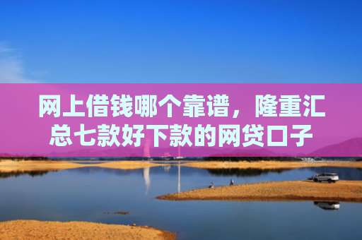 网上借钱哪个靠谱，隆重汇总七款好下款的网贷口子
