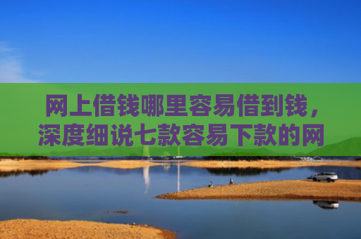 网上借钱哪里容易借到钱，深度细说七款容易下款的网贷口子