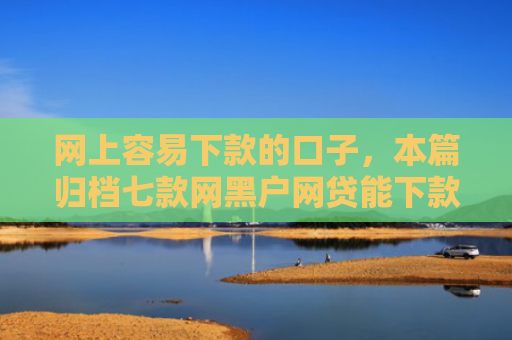 网上容易下款的口子，本篇归档七款网黑户网贷能下款的口子