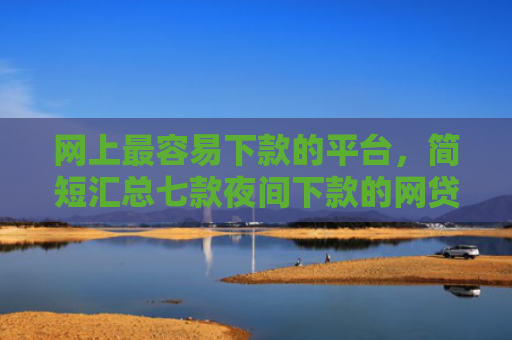 网上最容易下款的平台，简短汇总七款夜间下款的网贷口子