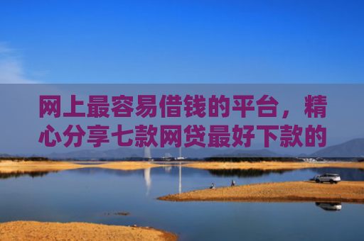 网上最容易借钱的平台，精心分享七款网贷最好下款的口子