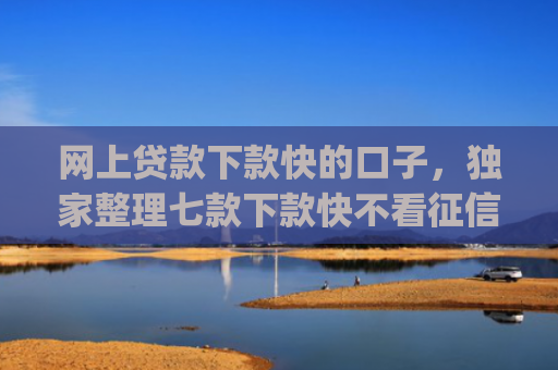 网上贷款下款快的口子，独家整理七款下款快不看征信的网贷app贴吧