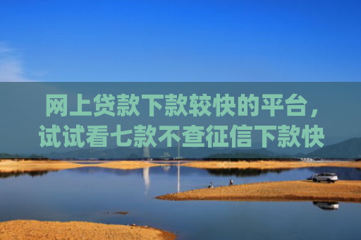 网上贷款下款较快的平台，试试看七款不查征信下款快靠谱的大额贷款app