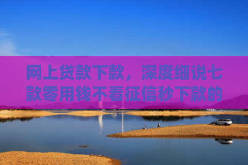 网上贷款下款，深度细说七款零用钱不看征信秒下款的app