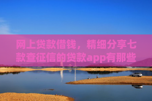 网上贷款借钱，精细分享七款查征信的贷款app有那些能下款