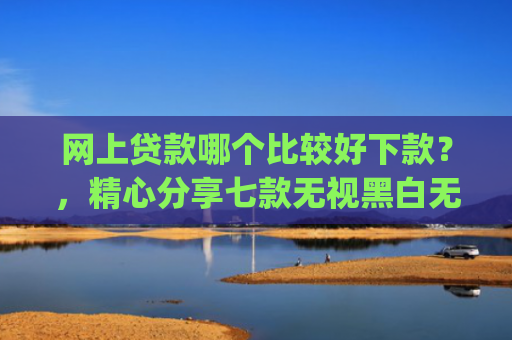 网上贷款哪个比较好下款？，精心分享七款无视黑白无视征信申请就下款的app