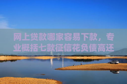 网上贷款哪家容易下款，专业概括七款征信花负债高还能下款的大额度app