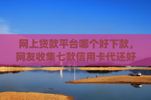 网上贷款平台哪个好下款，网友收集七款信用卡代还好下款的app不看征信