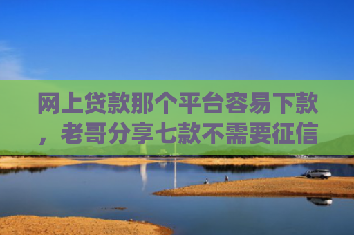 网上贷款那个平台容易下款，老哥分享七款不需要征信直接下款的app推荐