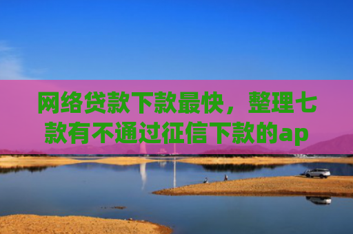 网络贷款下款最快，整理七款有不通过征信下款的app 没